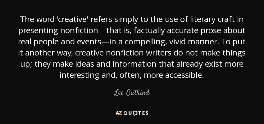 The word 'creative' refers simply to the use of literary craft in presenting nonfiction—that is, factually accurate prose about real people and events—in a compelling, vivid manner. To put it another way, creative nonfiction writers do not make things up; they make ideas and information that already exist more interesting and, often, more accessible. - Lee Gutkind