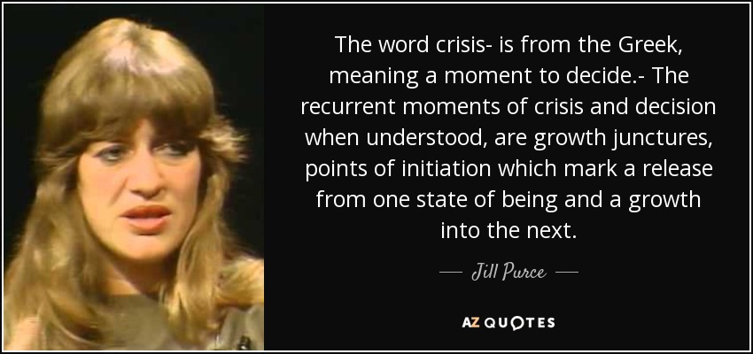 The word crisis- is from the Greek, meaning a moment to decide.- The recurrent moments of crisis and decision when understood, are growth junctures, points of initiation which mark a release from one state of being and a growth into the next. - Jill Purce