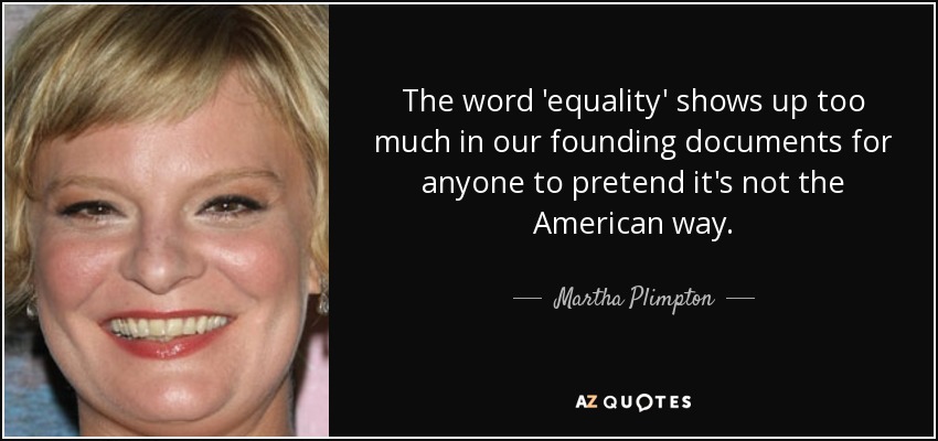 The word 'equality' shows up too much in our founding documents for anyone to pretend it's not the American way. - Martha Plimpton
