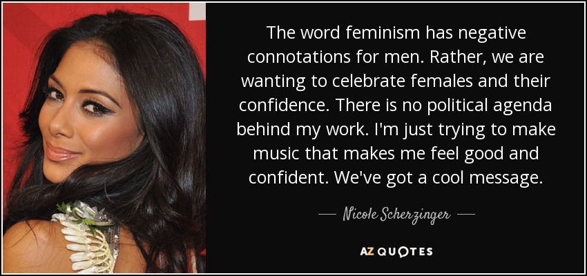 The word feminism has negative connotations for men. Rather, we are wanting to celebrate females and their confidence. There is no political agenda behind my work. I'm just trying to make music that makes me feel good and confident. We've got a cool message. - Nicole Scherzinger