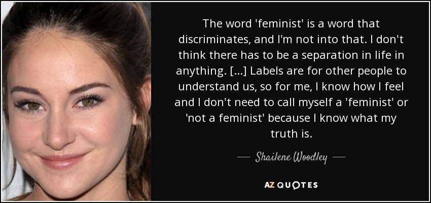 The word 'feminist' is a word that discriminates, and I'm not into that. I don't think there has to be a separation in life in anything. [...] Labels are for other people to understand us, so for me, I know how I feel and I don't need to call myself a 'feminist' or 'not a feminist' because I know what my truth is. - Shailene Woodley
