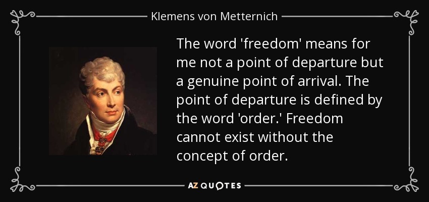 The word 'freedom' means for me not a point of departure but a genuine point of arrival. The point of departure is defined by the word 'order.' Freedom cannot exist without the concept of order. - Klemens von Metternich