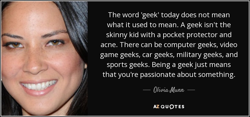 The word 'geek' today does not mean what it used to mean. A geek isn't the skinny kid with a pocket protector and acne. There can be computer geeks, video game geeks, car geeks, military geeks, and sports geeks. Being a geek just means that you're passionate about something. - Olivia Munn