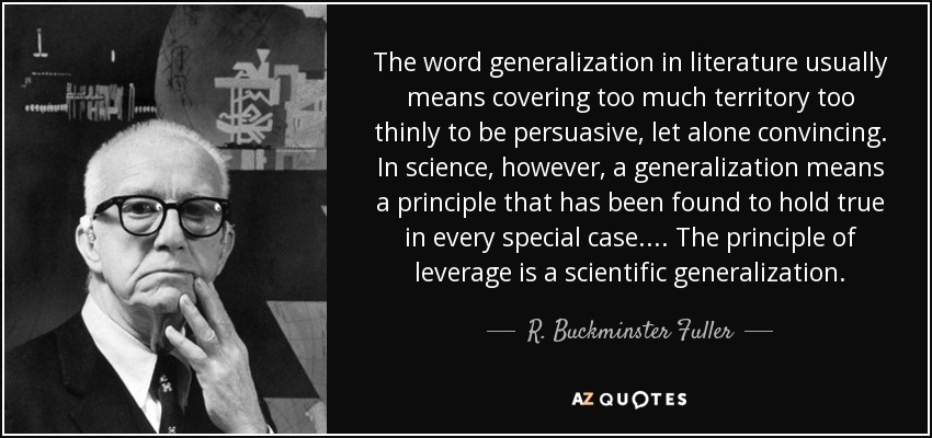 The word generalization in literature usually means covering too much territory too thinly to be persuasive, let alone convincing. In science, however, a generalization means a principle that has been found to hold true in every special case.... The principle of leverage is a scientific generalization. - R. Buckminster Fuller
