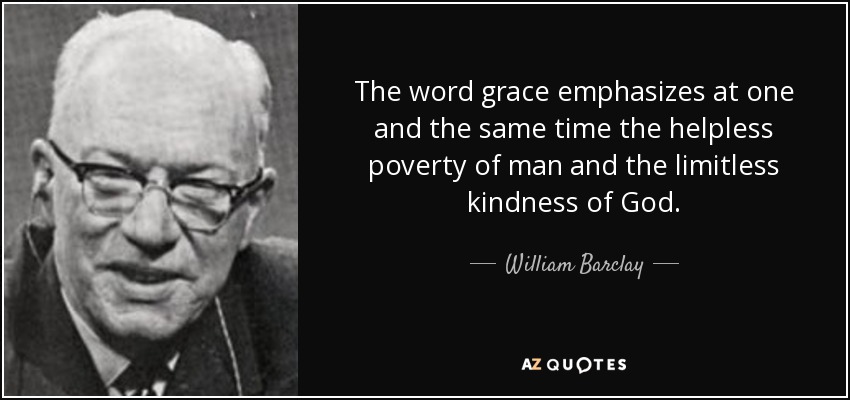 The word grace emphasizes at one and the same time the helpless poverty of man and the limitless kindness of God. - William Barclay