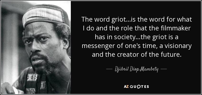 The word griot...is the word for what I do and the role that the filmmaker has in society...the griot is a messenger of one's time, a visionary and the creator of the future. - Djibril Diop Mambety