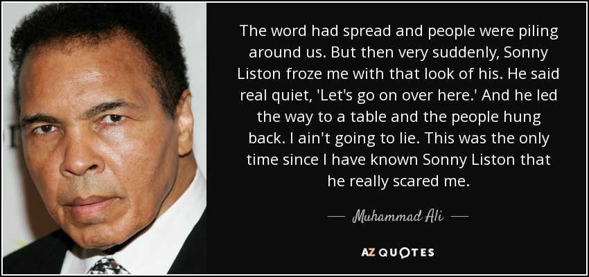 The word had spread and people were piling around us. But then very suddenly, Sonny Liston froze me with that look of his. He said real quiet, 'Let's go on over here.' And he led the way to a table and the people hung back. I ain't going to lie. This was the only time since I have known Sonny Liston that he really scared me. - Muhammad Ali