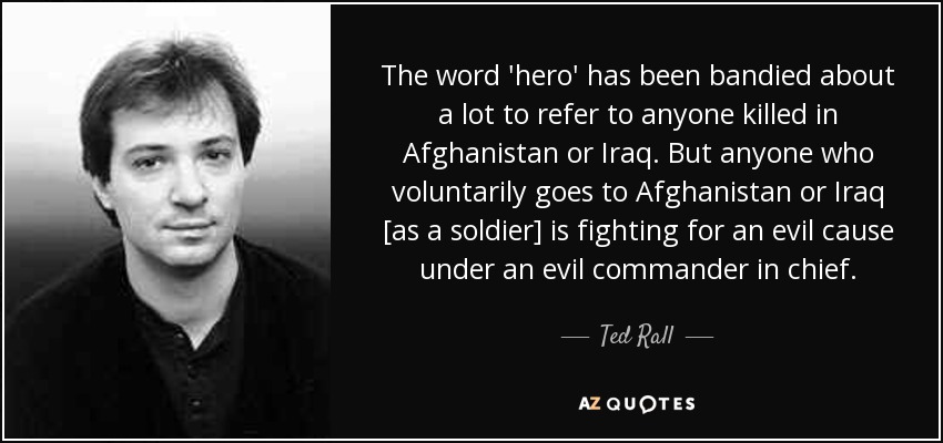 The word 'hero' has been bandied about a lot to refer to anyone killed in Afghanistan or Iraq. But anyone who voluntarily goes to Afghanistan or Iraq [as a soldier] is fighting for an evil cause under an evil commander in chief. - Ted Rall