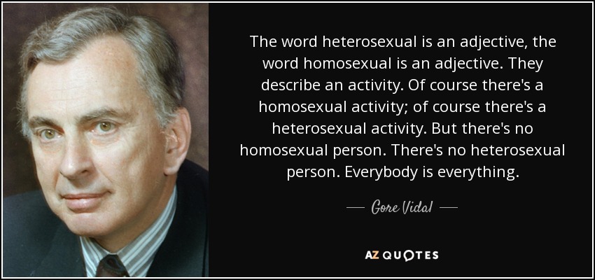 The word heterosexual is an adjective, the word homosexual is an adjective. They describe an activity. Of course there's a homosexual activity; of course there's a heterosexual activity. But there's no homosexual person. There's no heterosexual person. Everybody is everything. - Gore Vidal