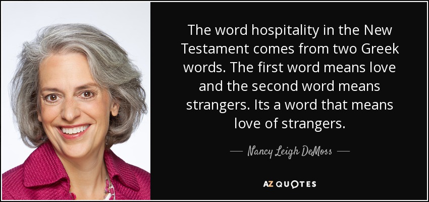 The word hospitality in the New Testament comes from two Greek words. The first word means love and the second word means strangers. Its a word that means love of strangers. - Nancy Leigh DeMoss
