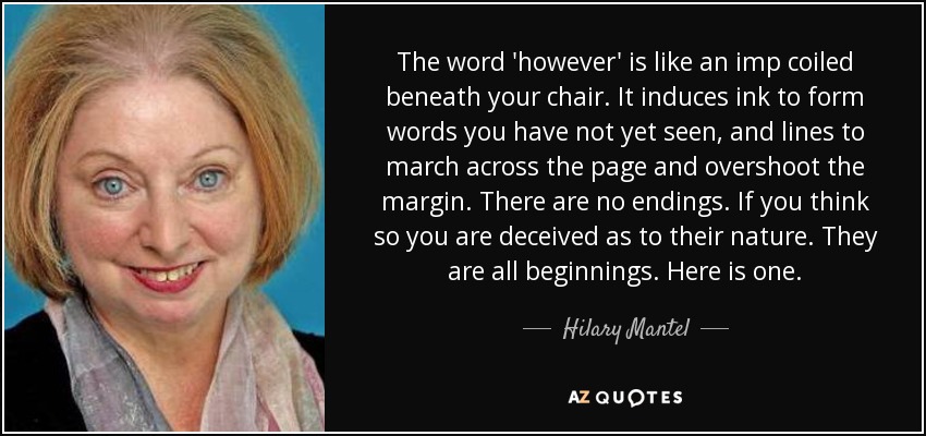 The word 'however' is like an imp coiled beneath your chair. It induces ink to form words you have not yet seen, and lines to march across the page and overshoot the margin. There are no endings. If you think so you are deceived as to their nature. They are all beginnings. Here is one. - Hilary Mantel
