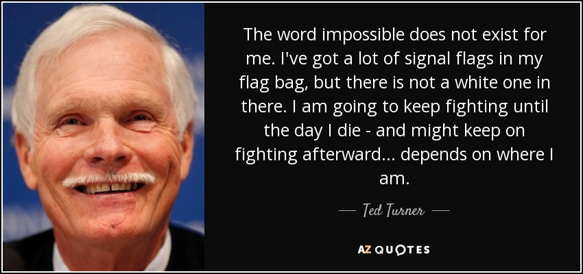 The word impossible does not exist for me. I've got a lot of signal flags in my flag bag, but there is not a white one in there. I am going to keep fighting until the day I die - and might keep on fighting afterward ... depends on where I am. - Ted Turner