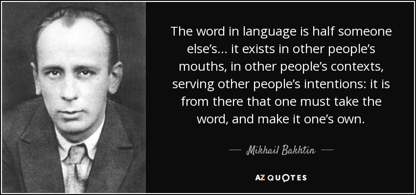 The word in language is half someone else’s… it exists in other people’s mouths, in other people’s contexts, serving other people’s intentions: it is from there that one must take the word, and make it one’s own. - Mikhail Bakhtin