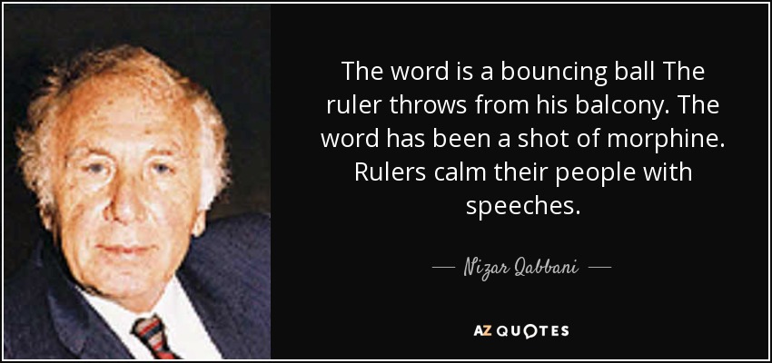 The word is a bouncing ball The ruler throws from his balcony. The word has been a shot of morphine. Rulers calm their people with speeches. - Nizar Qabbani