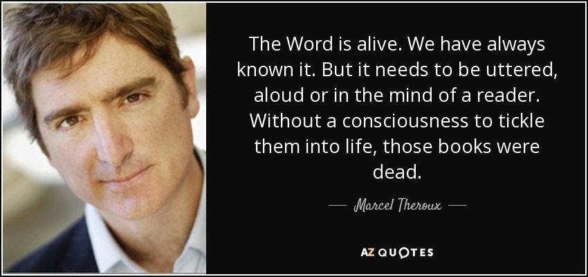The Word is alive. We have always known it. But it needs to be uttered, aloud or in the mind of a reader. Without a consciousness to tickle them into life, those books were dead. - Marcel Theroux