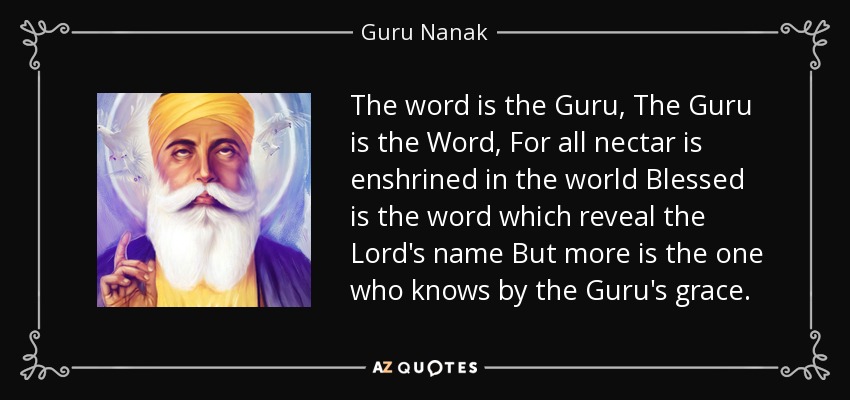 The word is the Guru, The Guru is the Word, For all nectar is enshrined in the world Blessed is the word which reveal the Lord's name But more is the one who knows by the Guru's grace. - Guru Nanak