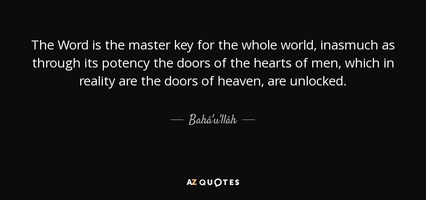 The Word is the master key for the whole world, inasmuch as through its potency the doors of the hearts of men, which in reality are the doors of heaven, are unlocked. - Bahá'u'lláh