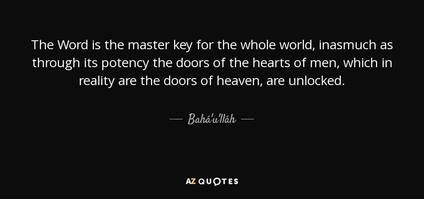 The Word is the master key for the whole world, inasmuch as through its potency the doors of the hearts of men, which in reality are the doors of heaven, are unlocked. - Bahá'u'lláh