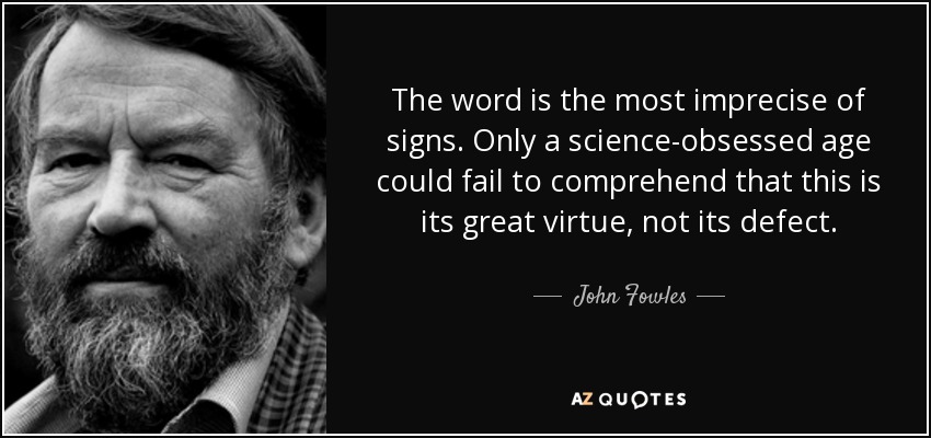 The word is the most imprecise of signs. Only a science-obsessed age could fail to comprehend that this is its great virtue, not its defect. - John Fowles