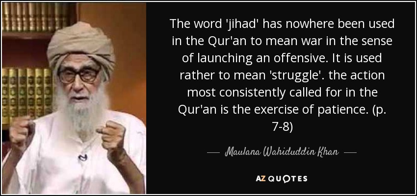 The word 'jihad' has nowhere been used in the Qur'an to mean war in the sense of launching an offensive. It is used rather to mean 'struggle'. the action most consistently called for in the Qur'an is the exercise of patience. (p. 7-8) - Maulana Wahiduddin Khan