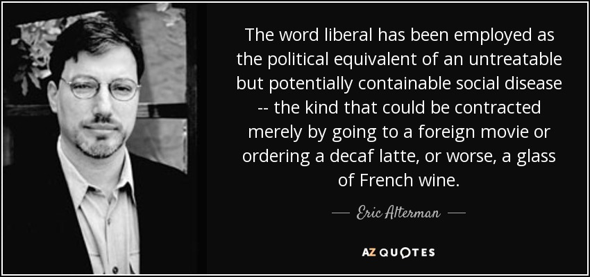 The word liberal has been employed as the political equivalent of an untreatable but potentially containable social disease -- the kind that could be contracted merely by going to a foreign movie or ordering a decaf latte, or worse, a glass of French wine. - Eric Alterman