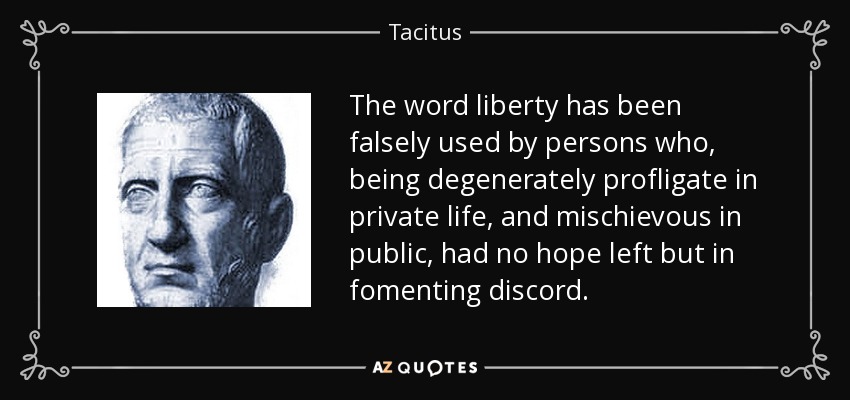 The word liberty has been falsely used by persons who, being degenerately profligate in private life, and mischievous in public, had no hope left but in fomenting discord. - Tacitus