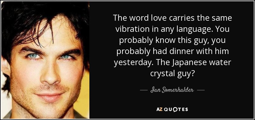 The word love carries the same vibration in any language. You probably know this guy, you probably had dinner with him yesterday. The Japanese water crystal guy? - Ian Somerhalder