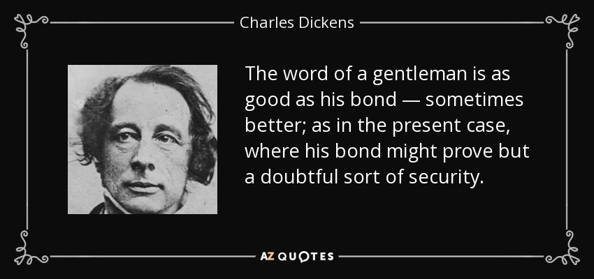 The word of a gentleman is as good as his bond — sometimes better; as in the present case, where his bond might prove but a doubtful sort of security. - Charles Dickens