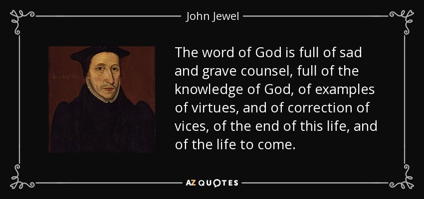 The word of God is full of sad and grave counsel, full of the knowledge of God, of examples of virtues, and of correction of vices, of the end of this life, and of the life to come. - John Jewel