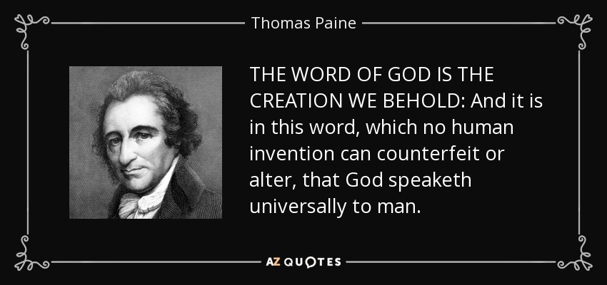 THE WORD OF GOD IS THE CREATION WE BEHOLD: And it is in this word, which no human invention can counterfeit or alter, that God speaketh universally to man. - Thomas Paine