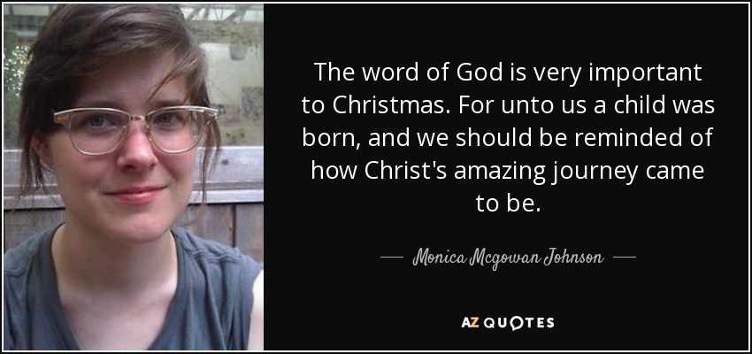 The word of God is very important to Christmas. For unto us a child was born, and we should be reminded of how Christ's amazing journey came to be. - Monica Mcgowan Johnson