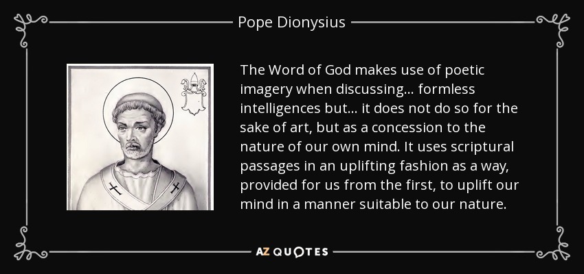 The Word of God makes use of poetic imagery when discussing... formless intelligences but... it does not do so for the sake of art, but as a concession to the nature of our own mind. It uses scriptural passages in an uplifting fashion as a way, provided for us from the first, to uplift our mind in a manner suitable to our nature. - Pope Dionysius