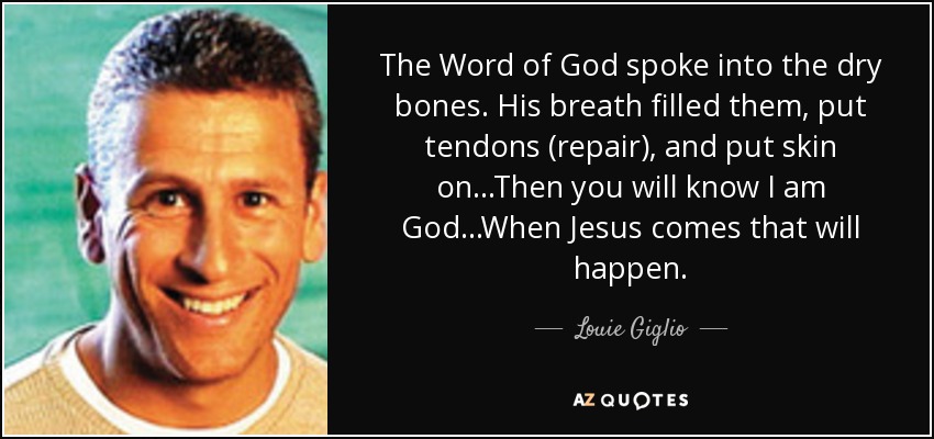 The Word of God spoke into the dry bones. His breath filled them, put tendons (repair), and put skin on...Then you will know I am God...When Jesus comes that will happen. - Louie Giglio