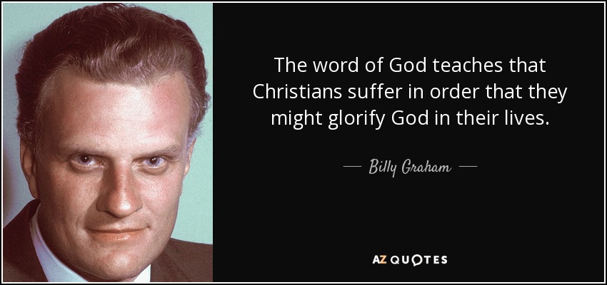 The word of God teaches that Christians suffer in order that they might glorify God in their lives. - Billy Graham