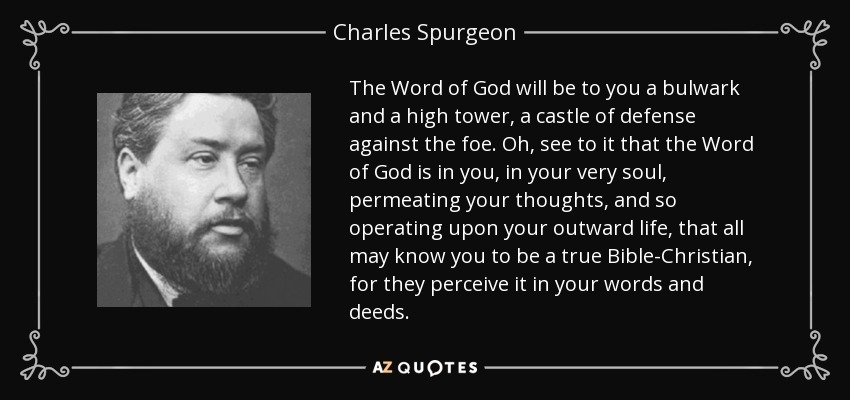 The Word of God will be to you a bulwark and a high tower, a castle of defense against the foe. Oh, see to it that the Word of God is in you, in your very soul, permeating your thoughts, and so operating upon your outward life, that all may know you to be a true Bible-Christian, for they perceive it in your words and deeds. - Charles Spurgeon