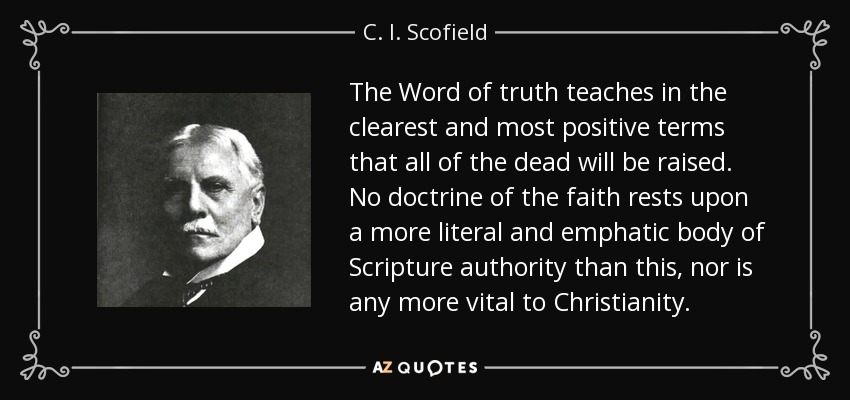 The Word of truth teaches in the clearest and most positive terms that all of the dead will be raised. No doctrine of the faith rests upon a more literal and emphatic body of Scripture authority than this, nor is any more vital to Christianity. - C. I. Scofield