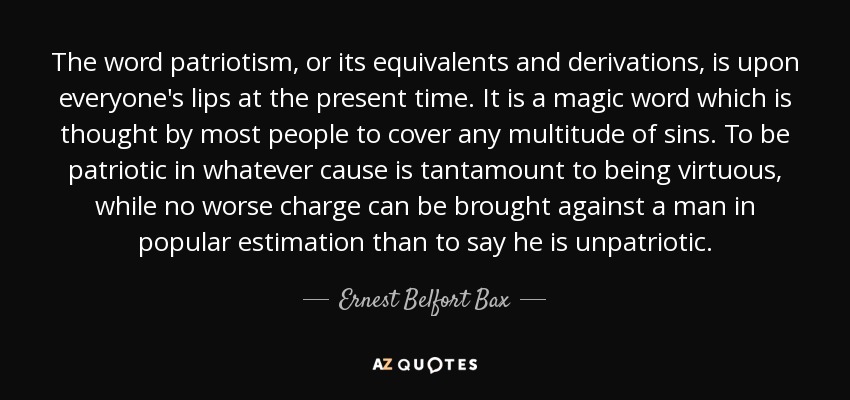 The word patriotism, or its equivalents and derivations, is upon everyone's lips at the present time. It is a magic word which is thought by most people to cover any multitude of sins. To be patriotic in whatever cause is tantamount to being virtuous, while no worse charge can be brought against a man in popular estimation than to say he is unpatriotic. - Ernest Belfort Bax
