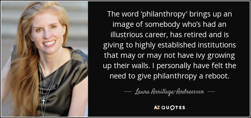 The word ‘philanthropy’ brings up an image of somebody who’s had an illustrious career, has retired and is giving to highly established institutions that may or may not have ivy growing up their walls. I personally have felt the need to give philanthropy a reboot. - Laura Arrillaga-Andreessen