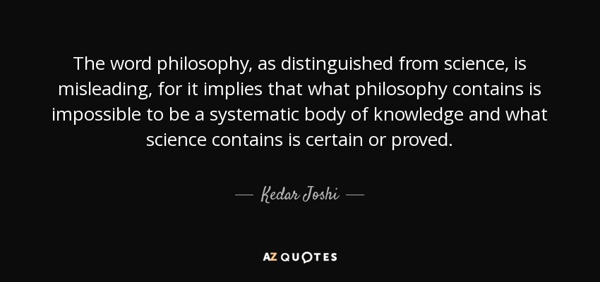 The word philosophy, as distinguished from science, is misleading, for it implies that what philosophy contains is impossible to be a systematic body of knowledge and what science contains is certain or proved. - Kedar Joshi