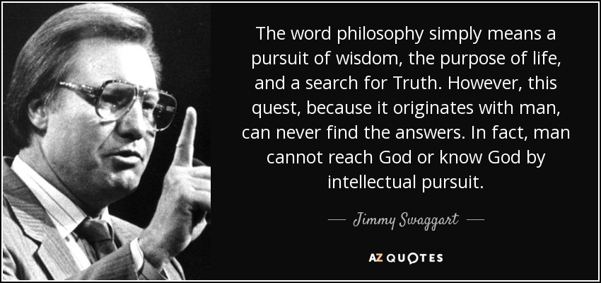 The word philosophy simply means a pursuit of wisdom, the purpose of life, and a search for Truth. However, this quest, because it originates with man, can never find the answers. In fact, man cannot reach God or know God by intellectual pursuit. - Jimmy Swaggart