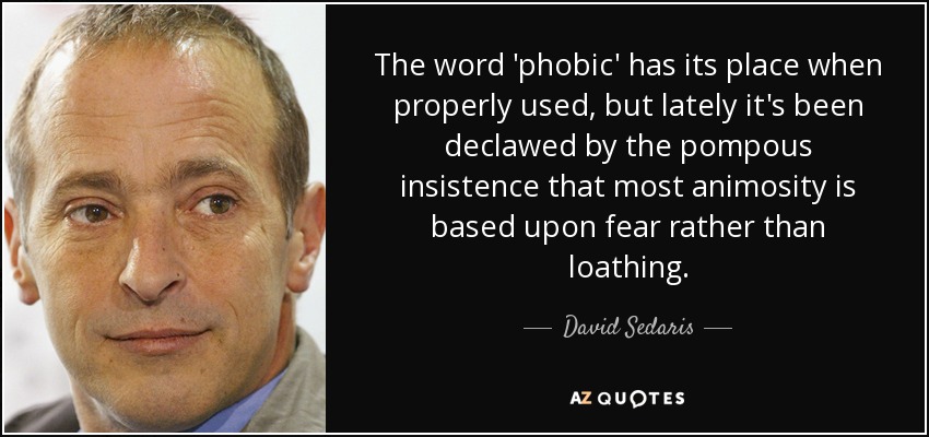 The word 'phobic' has its place when properly used, but lately it's been declawed by the pompous insistence that most animosity is based upon fear rather than loathing. - David Sedaris