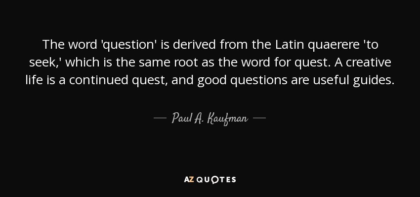 The word 'question' is derived from the Latin quaerere 'to seek,' which is the same root as the word for quest. A creative life is a continued quest, and good questions are useful guides. - Paul A. Kaufman