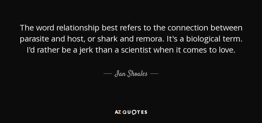 The word relationship best refers to the connection between parasite and host, or shark and remora. It's a biological term. I'd rather be a jerk than a scientist when it comes to love. - Ian Shoales