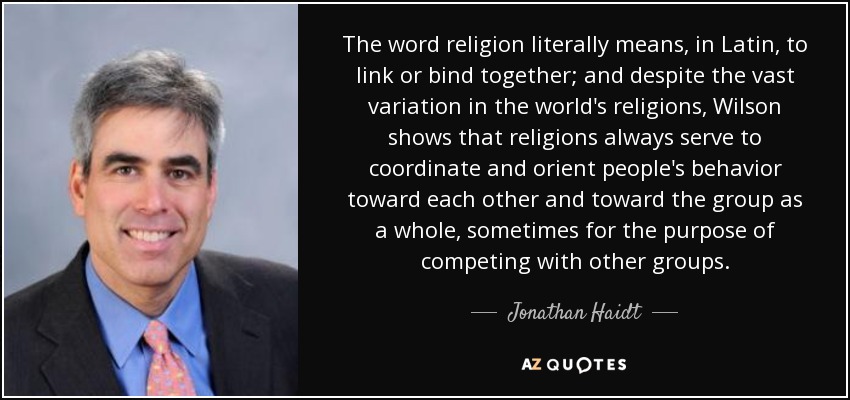 The word religion literally means, in Latin, to link or bind together; and despite the vast variation in the world's religions, Wilson shows that religions always serve to coordinate and orient people's behavior toward each other and toward the group as a whole, sometimes for the purpose of competing with other groups. - Jonathan Haidt