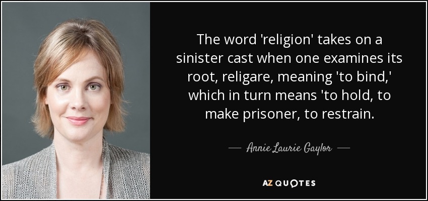 The word 'religion' takes on a sinister cast when one examines its root, religare, meaning 'to bind,' which in turn means 'to hold, to make prisoner, to restrain. - Annie Laurie Gaylor