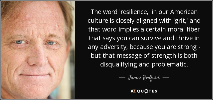 The word 'resilience,' in our American culture is closely aligned with 'grit,' and that word implies a certain moral fiber that says you can survive and thrive in any adversity, because you are strong - but that message of strength is both disqualifying and problematic. - James Redford