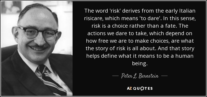 The word 'risk' derives from the early Italian risicare, which means 'to dare'. In this sense, risk is a choice rather than a fate. The actions we dare to take, which depend on how free we are to make choices, are what the story of risk is all about. And that story helps define what it means to be a human being. - Peter L. Bernstein