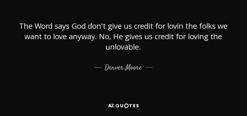 The Word says God don't give us credit for lovin the folks we want to love anyway. No, He gives us credit for loving the unlovable. - Denver Moore