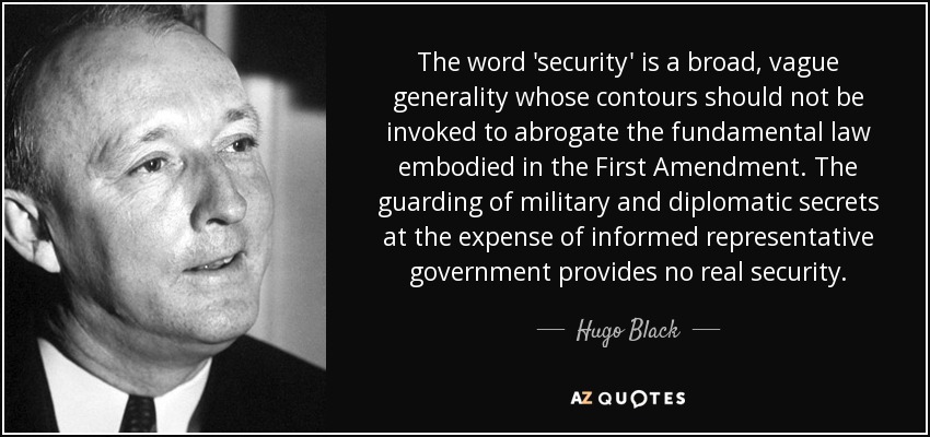 The word 'security' is a broad, vague generality whose contours should not be invoked to abrogate the fundamental law embodied in the First Amendment. The guarding of military and diplomatic secrets at the expense of informed representative government provides no real security. - Hugo Black