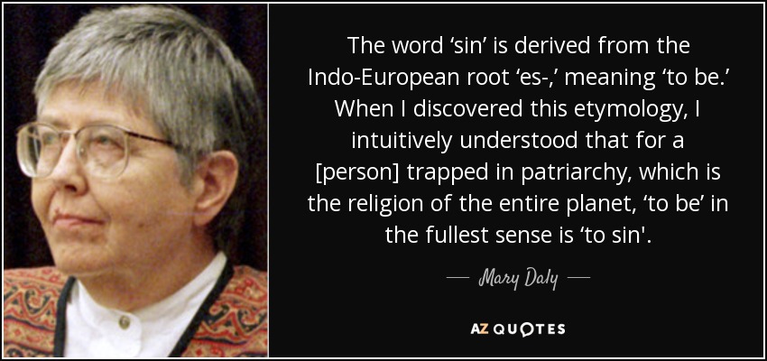 The word ‘sin’ is derived from the Indo-European root ‘es-,’ meaning ‘to be.’ When I discovered this etymology, I intuitively understood that for a [person] trapped in patriarchy, which is the religion of the entire planet, ‘to be’ in the fullest sense is ‘to sin'. - Mary Daly